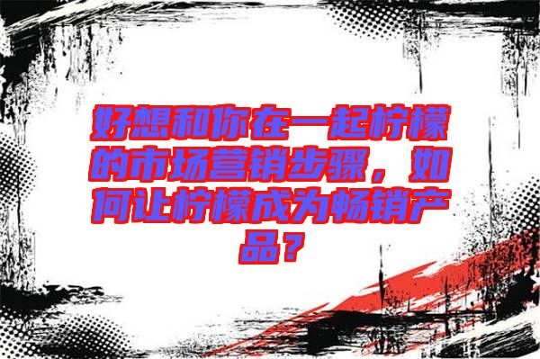 好想和你在一起檸檬的市場營銷步驟,如何讓檸檬成為暢銷產(chǎn)品?