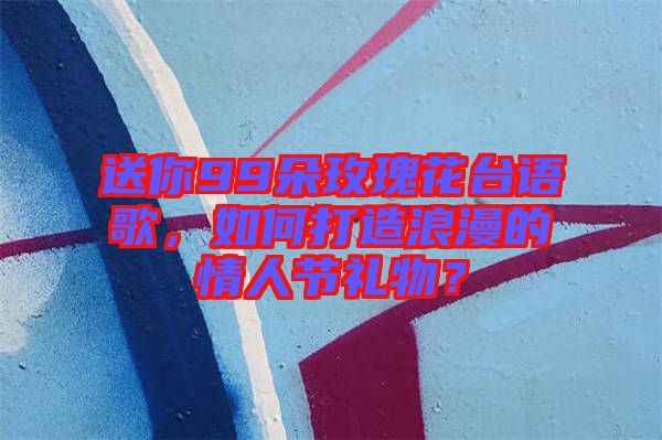 送你99朵玫瑰花臺語歌，如何打造浪漫的情人節禮物？