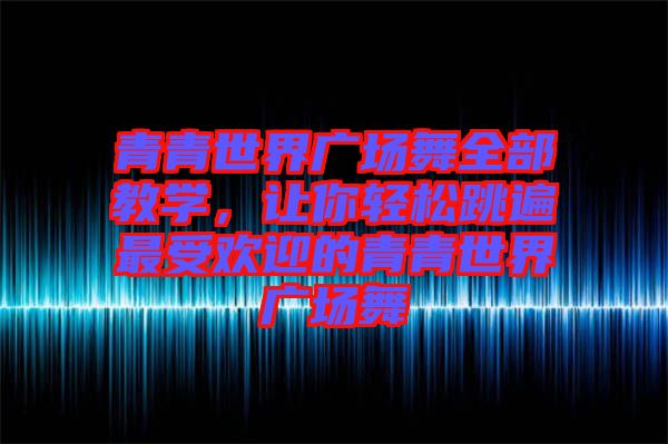 青青世界廣場舞全部教學,讓你輕松跳遍最受歡迎的青青世界廣場舞