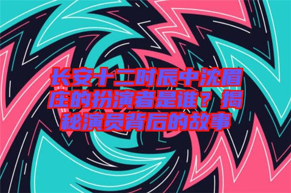 長安十二時辰中沈眉莊的扮演者是誰?揭秘演員背后的故事