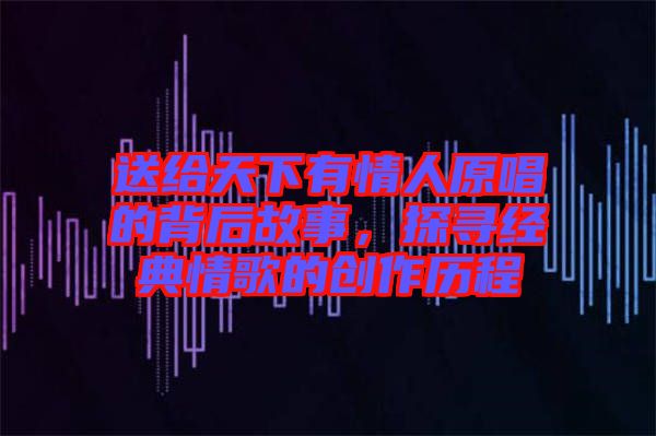 送給天下有情人原唱的背后故事，探尋經典情歌的創作歷程