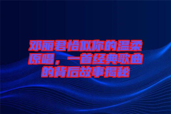 鄧麗君恰似你的溫柔原唱,一首經典歌曲的背后故事揭秘
