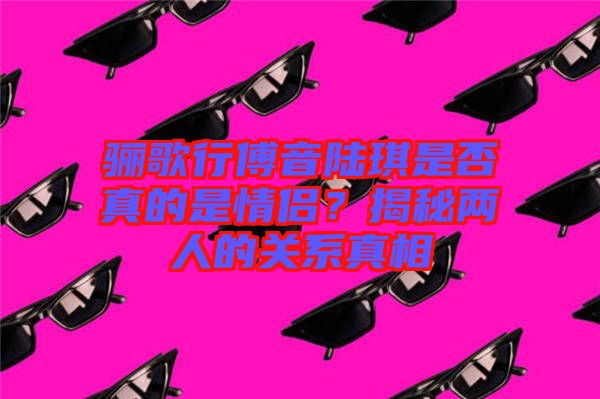 驪歌行傅音陸琪是否真的是情侶?揭秘兩人的關系真相
