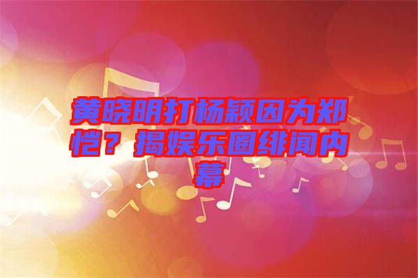黃曉明打楊穎因為鄭愷?揭娛樂圈緋聞內幕