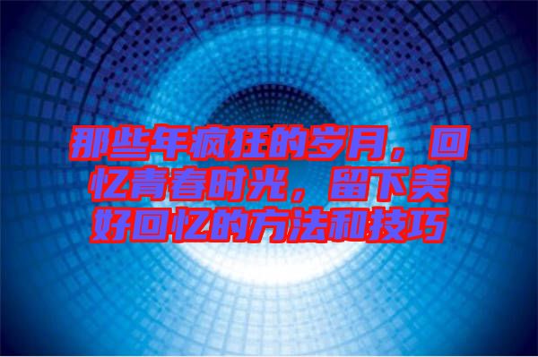 那些年瘋狂的歲月,回憶青春時光,留下美好回憶的方法和技巧