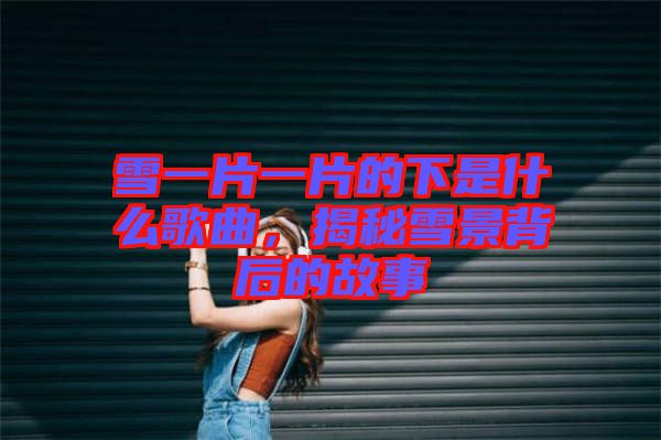 雪一片一片的下是什么歌曲，揭秘雪景背后的故事