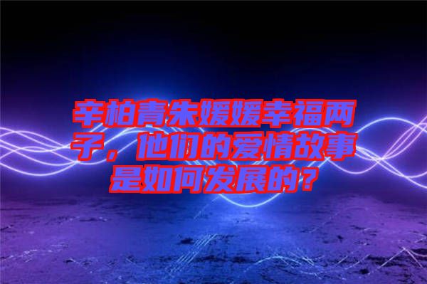 辛柏青朱媛媛幸福兩子,他們的愛情故事是如何發展的?
