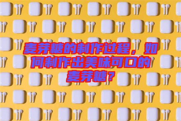 麥芽糖的制作過程，如何制作出美味可口的麥芽糖？