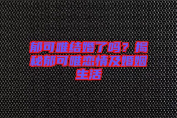 郁可唯結婚了嗎?揭秘郁可唯戀情及婚姻生活