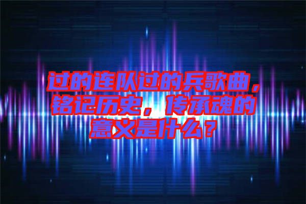過的連隊過的兵歌曲，銘記歷史，傳承魂的意義是什么？