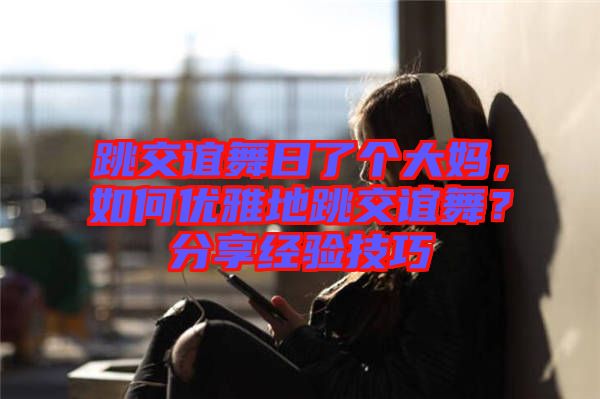跳交誼舞日了個大媽,如何優雅地跳交誼舞?分享經驗技巧