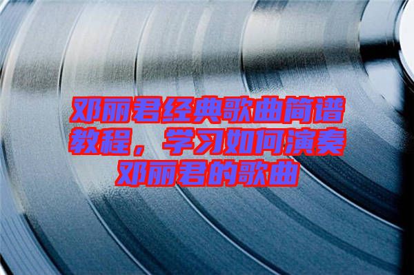 鄧麗君經(jīng)典歌曲簡譜教程,學(xué)習(xí)如何演奏鄧麗君的歌曲