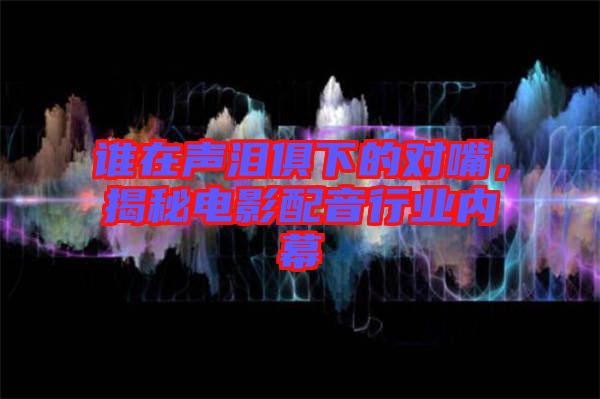 誰在聲淚俱下的對嘴,揭秘電影配音行業內幕