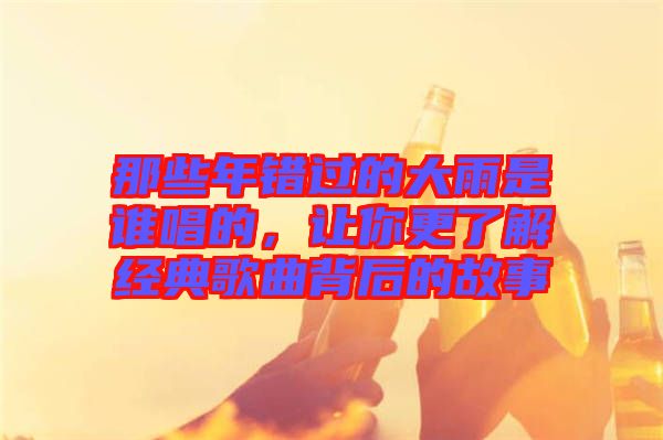 那些年錯過的大雨是誰唱的,讓你更了解經典歌曲背后的故事