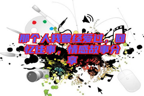 那個人我曾經愛過,回憶往事,情感故事分享