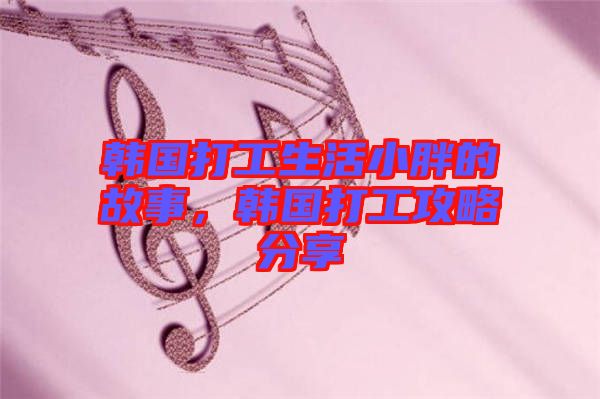 韓國打工生活小胖的故事,韓國打工攻略分享