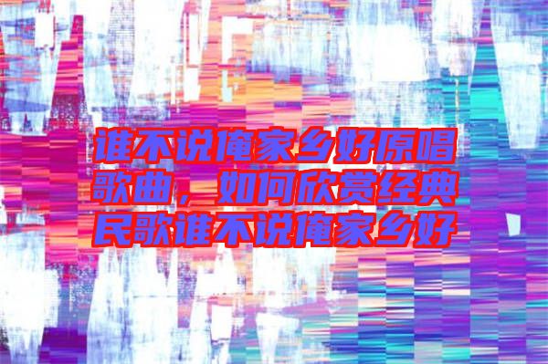 誰(shuí)不說(shuō)俺家鄉(xiāng)好原唱歌曲,如何欣賞經(jīng)典民歌誰(shuí)不說(shuō)俺家鄉(xiāng)好