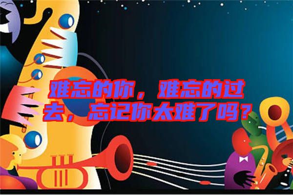 難忘的你，難忘的過去，忘記你太難了嗎？