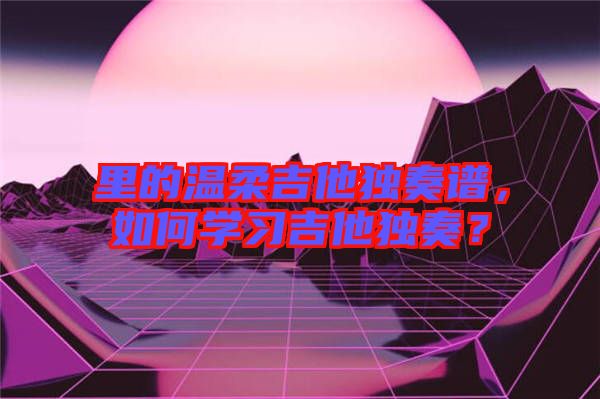 里的溫柔吉他獨奏譜,如何學(xué)習(xí)吉他獨奏?