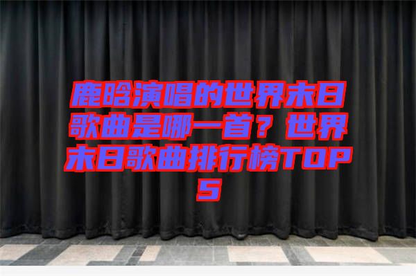 鹿晗演唱的世界末日歌曲是哪一首？世界末日歌曲排行榜TOP5