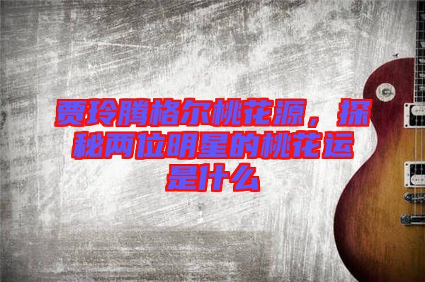 賈玲騰格爾桃花源,探秘兩位明星的桃花運是什么