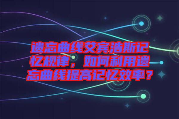 遺忘曲線艾賓浩斯記憶規(guī)律,如何利用遺忘曲線提高記憶效率?