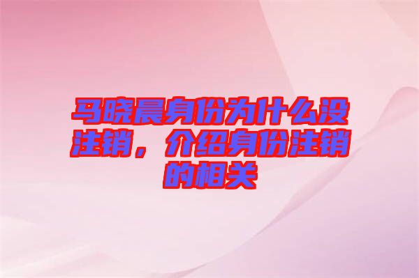 馬曉晨身份為什么沒注銷,介紹身份注銷的相關(guān)
