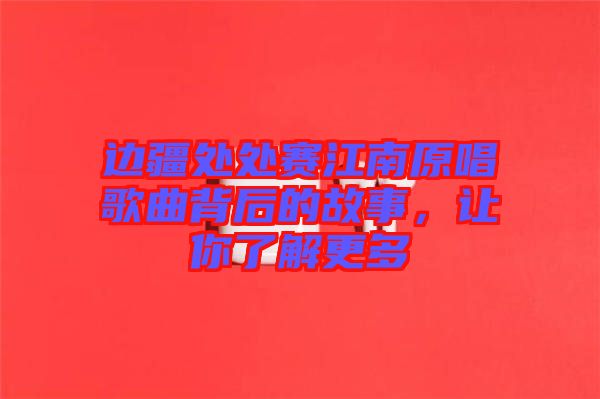 邊疆處處賽江南原唱歌曲背后的故事，讓你了解更多