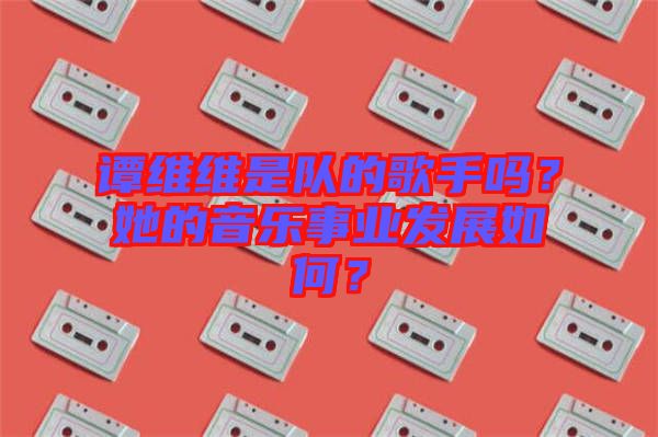 譚維維是隊(duì)的歌手嗎?她的音樂事業(yè)發(fā)展如何?