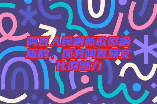 阿瓦人民唱新歌原唱版的,探究阿瓦族文化的魅力
