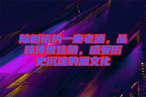 陸樹銘的一壺老酒，品味傳世佳釀，感受歷史沉淀的酒文化