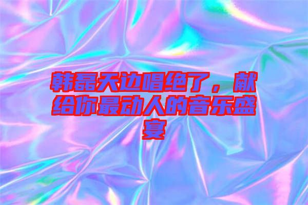 韓磊天邊唱絕了，獻(xiàn)給你最動(dòng)人的音樂(lè)盛宴