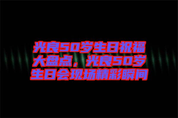 光良50歲生日祝福大盤點,光良50歲生日會現場精彩瞬間