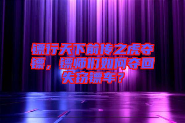 鏢行天下前傳之虎奪鏢,鏢師們如何奪回失竊鏢車?