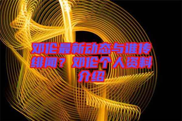 鄧倫最新動態與誰傳緋聞?鄧倫個人資料介紹