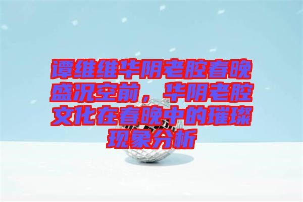 譚維維華陰老腔春晚盛況空前,華陰老腔文化在春晚中的璀璨現象分析
