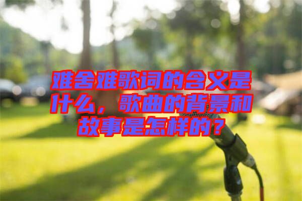 難舍難歌詞的含義是什么,歌曲的背景和故事是怎樣的?