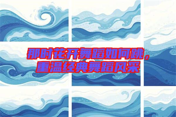 那時花開舞蹈如何跳,重溫經典舞蹈風采