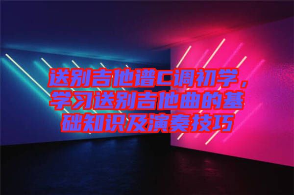 送別吉他譜C調初學,學習送別吉他曲的基礎知識及演奏技巧