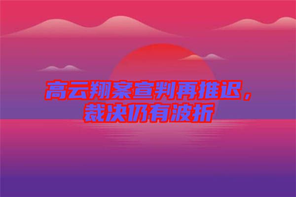 高云翔案宣判再推遲,裁決仍有波折