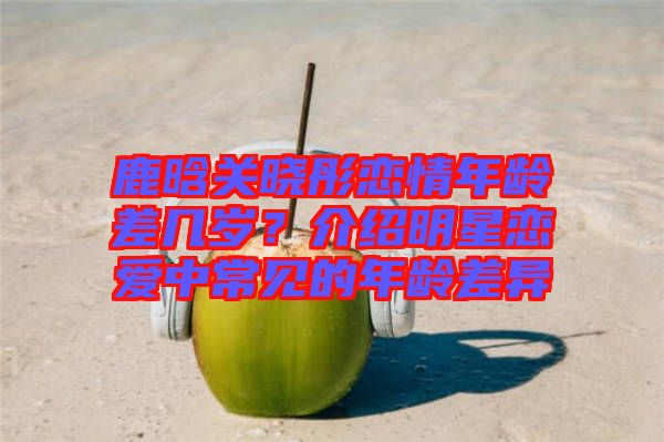 鹿晗關曉彤戀情年齡差幾歲?介紹明星戀愛中常見的年齡差異