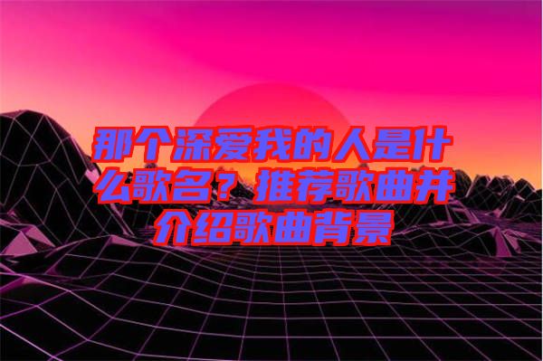 那個深愛我的人是什么歌名?推薦歌曲并介紹歌曲背景
