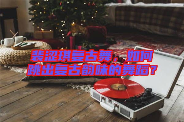 裴澀琪復古舞,如何跳出復古韻味的舞蹈?