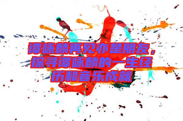 譚詠麟再見亦是朋友，探尋譚詠麟的一生經歷和音樂成就