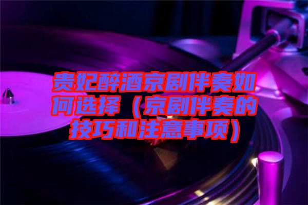 貴妃醉酒京劇伴奏如何選擇(京劇伴奏的技巧和注意事項)