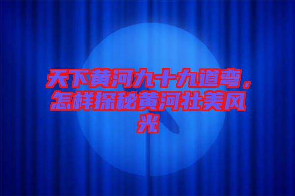天下黃河九十九道彎,怎樣探秘黃河壯美風光