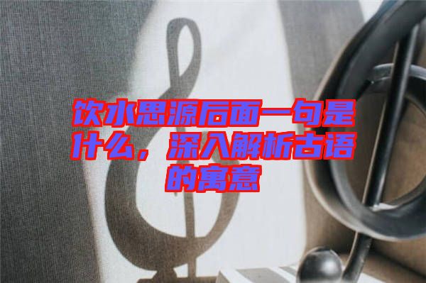 飲水思源后面一句是什么,深入解析古語的寓意