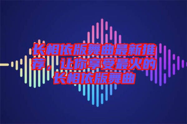 長相依版舞曲最新推薦,讓你享受最火的長相依版舞曲