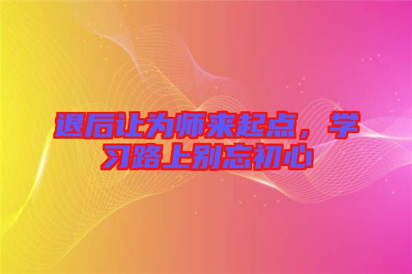 退后讓為師來(lái)起點(diǎn),學(xué)習(xí)路上別忘初心