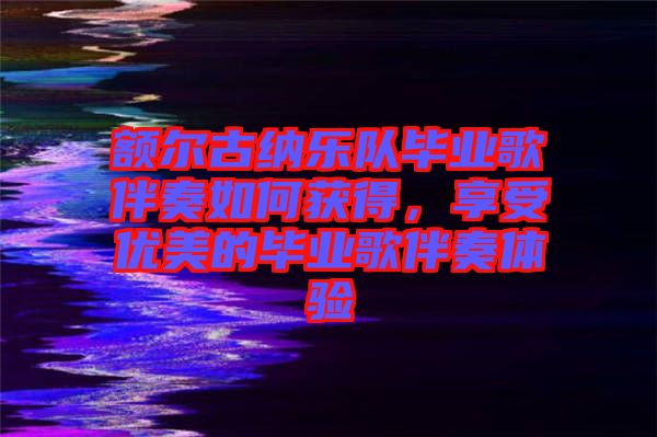 額爾古納樂隊畢業(yè)歌伴奏如何獲得,享受優(yōu)美的畢業(yè)歌伴奏體驗